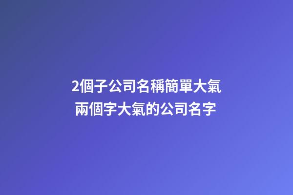 2個子公司名稱簡單大氣 兩個字大氣的公司名字-第1張-公司起名-玄機派